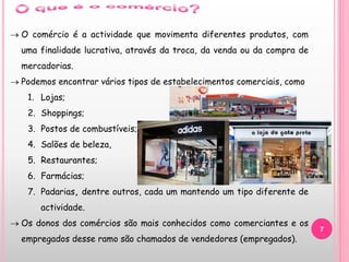 7
 O comércio é a actividade que movimenta diferentes produtos, com
uma finalidade lucrativa, através da troca, da venda ou da compra de
mercadorias.
 Podemos encontrar vários tipos de estabelecimentos comerciais, como
1. Lojas;
2. Shoppings;
3. Postos de combustíveis;
4. Salões de beleza,
5. Restaurantes;
6. Farmácias;
7. Padarias, dentre outros, cada um mantendo um tipo diferente de
actividade.
 Os donos dos comércios são mais conhecidos como comerciantes e os
empregados desse ramo são chamados de vendedores (empregados).
 