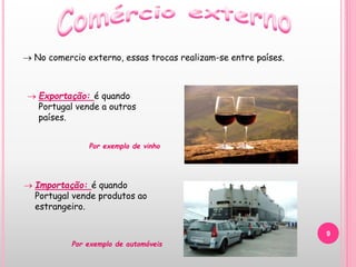 9
 No comercio externo, essas trocas realizam-se entre países.
 Importação: é quando
Portugal vende produtos ao
estrangeiro.
 Exportação: é quando
Portugal vende a outros
países.
Por exemplo de vinho
Por exemplo de automóveis
 