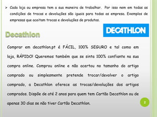 2
Comprar em decathlon.pt é FÁCIL, 100% SEGURO e tal como em
loja, RÁPIDO! Queremos também que se sinta 100% confiante na sua
compra online. Comprou online e não acertou no tamanho do artigo
comprado ou simplesmente pretende trocar/devolver o artigo
comprado, a Decathlon oferece as trocas/devoluções dos artigos
comprados. Dispõe de até 2 anos para quem tem Cartão Decathlon ou de
apenas 30 dias se não tiver Cartão Decathlon.
 Cada loja ou empresa tem a sua maneira de trabalhar. Por isso nem em todas as
condições de trocas e devoluções são iguais para todas as empresa. Exemplos de
empresas que aceitam trocas e devoluções de produtos.
 