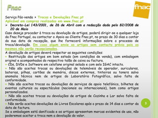 3
Serviço Pós-venda > Trocas e Devoluções Fnac.pt
Aplicável em compras realizadas em www.fnac.pt
 Decreto-Lei 143/2001, de 26 de Abril com a redacção dada pelo 82/2008 de
20 de Maio
Caso deseje proceder à troca ou devolução de artigos, poderá dirigir-se a qualquer loja
da Fnac Portugal, ou contactar o Apoio ao Cliente Fnac.pt, no prazo de 30 dias a contar
da sua data de recepção, que lhe fornecerá informações sobre o processo de
troca/devolução. Em caso algum envie os artigos sem contacto prévio pois os
mesmos não serão recepcionados.
A devolução de artigos deverá respeitar as seguintes condições:
» Restituição dos artigos em bom estado (em condições de venda), com embalagem
original e acompanhados do respectivo talão de caixa ou factura.
» CDs, DVDs e Software em celofane original selado e com selo IGAC intacto.
» Não são aceites trocas ou devoluções de telemóveis de operador, auriculares,
baterias, pilhas, cartões de memória, discos externos, tinteiros ou toners salvo
anomalia técnica nem de artigos do Laboratório Fotográfico, salvo falta de
conformidade.
» Não são aceites trocas ou devoluções de serviços de apoio telefónico, bilhetes de
eventos culturais ou espectáculos (nacionais ou internacionais), bem como artigos
personalizados.
» Não são aceites trocas ou devoluções de artigos de Cozinha e Lar salvo falta de
conformidade.
» Não serão aceites devoluções de Livros Escolares após o prazo de 14 dias a contar da
data de factura.
Se a embalagem está danificada e os artigos apresentam marcas evidentes de uso, não
poderemos aceitar a troca nem a devolução do valor.
 
