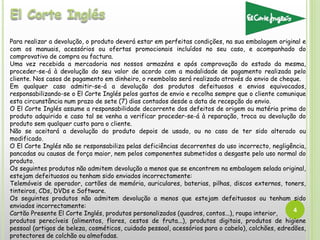 4
Para realizar a devolução, o produto deverá estar em perfeitas condições, na sua embalagem original e
com os manuais, acessórios ou ofertas promocionais incluídos no seu caso, e acompanhado do
comprovativo de compra ou factura.
Uma vez recebida a mercadoria nos nossos armazéns e após comprovação do estado da mesma,
proceder-se-á à devolução do seu valor de acordo com a modalidade de pagamento realizada pelo
cliente. Nos casos de pagamento em dinheiro, o reembolso será realizado através do envio de cheque.
Em qualquer caso admitir-se-á a devolução dos produtos defeituosos e envios equivocados,
responsabilizando-se o El Corte Inglés pelos gastos de envio e recolha sempre que o cliente comunique
esta circunstância num prazo de sete (7) dias contados desde a data de recepção do envio.
O El Corte Inglés assume a responsabilidade decorrente dos defeitos de origem ou matéria prima do
produto adquirido e caso tal se venha a verificar proceder-se-á à reparação, troca ou devolução do
produto sem qualquer custo para o cliente.
Não se aceitará a devolução do produto depois de usado, ou no caso de ter sido alterado ou
modificado.
O El Corte Inglés não se responsabiliza pelas deficiências decorrentes do uso incorrecto, negligência,
pancadas ou causas de força maior, nem pelos componentes submetidos a desgaste pelo uso normal do
produto.
Os seguintes produtos não admitem devolução a menos que se encontrem na embalagem selada original,
estejam defeituosos ou tenham sido enviados incorrectamente:
Telemóveis de operador, cartões de memória, auriculares, baterias, pilhas, discos externos, toners,
tinteiros, CDs, DVDs e Software.
Os seguintes produtos não admitem devolução a menos que estejam defeituosos ou tenham sido
enviados incorrectamente:
Cartão Presente El Corte Inglés, produtos personalizados (quadros, contos...), roupa interior,
produtos perecíveis (alimentos, flores, cestos de fruta...), produtos digitais, produtos de higiene
pessoal (artigos de beleza, cosméticos, cuidado pessoal, acessórios para o cabelo), colchões, edredões,
protectores de colchão ou almofadas.
 