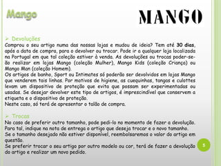 5
 Devoluções
Comprou o seu artigo numa das nossas lojas e mudou de ideia? Tem até 30 dias,
após a data de compra, para o devolver ou trocar. Pode ir a qualquer loja localizada
na Portugal em que tal coleção estiver à venda. As devoluções ou trocas poder-se-
ão realizar em lojas Mango (coleção Mulher), Mango Kids (coleção Criança) ou
Mango Man (coleção Homem).
Os artigos de banho, Sport ou Intimates só poderão ser devolvidos em lojas Mango
que venderem tais linhas. Por motivos de higiene, as cuequinhas, tangas e culottes
levam um dispositivo de proteção que evita que possam ser experimentadas ou
usadas. Se desejar devolver este tipo de artigos, é imprescindível que conservem a
etiqueta e o dispositivo de proteção.
Neste caso, só terá de apresentar o talão de compra.
 Trocas
No caso de preferir outro tamanho, pode pedi-lo no momento de fazer a devolução.
Para tal, indique na nota de entrega o artigo que deseja trocar e o novo tamanho.
Se o tamanho desejado não estiver disponível, reembolsaremos o valor do artigo em
questão.
Se preferir trocar o seu artigo por outro modelo ou cor, terá de fazer a devolução
do artigo e realizar um novo pedido.
 