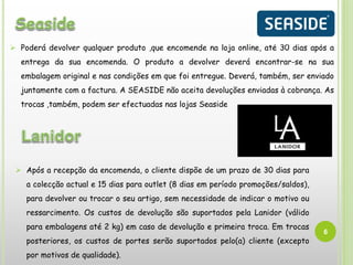 6
 Poderá devolver qualquer produto ,que encomende na loja online, até 30 dias após a
entrega da sua encomenda. O produto a devolver deverá encontrar-se na sua
embalagem original e nas condições em que foi entregue. Deverá, também, ser enviado
juntamente com a factura. A SEASIDE não aceita devoluções enviadas à cobrança. As
trocas ,também, podem ser efectuadas nas lojas Seaside
 Após a recepção da encomenda, o cliente dispõe de um prazo de 30 dias para
a colecção actual e 15 dias para outlet (8 dias em período promoções/saldos),
para devolver ou trocar o seu artigo, sem necessidade de indicar o motivo ou
ressarcimento. Os custos de devolução são suportados pela Lanidor (válido
para embalagens até 2 kg) em caso de devolução e primeira troca. Em trocas
posteriores, os custos de portes serão suportados pelo(a) cliente (excepto
por motivos de qualidade).
 