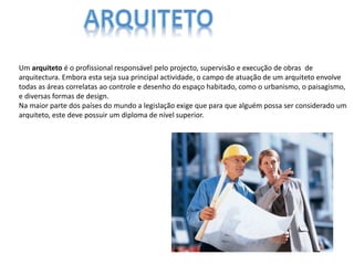 Um arquiteto é o profissional responsável pelo projecto, supervisão e execução de obras de
arquitectura. Embora esta seja sua principal actividade, o campo de atuação de um arquiteto envolve
todas as áreas correlatas ao controle e desenho do espaço habitado, como o urbanismo, o paisagismo,
e diversas formas de design.
Na maior parte dos países do mundo a legislação exige que para que alguém possa ser considerado um
arquiteto, este deve possuir um diploma de nível superior.
 