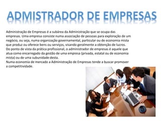 Administração de Empresas é a subárea da Administração que se ocupa das
empresas. Uma empresa consiste numa associação de pessoas para exploração de um
negócio, ou seja, numa organização governamental, particular ou de economia mista
que produz ou oferece bens ou serviços, visando geralmente a obtenção de lucros.
Do ponto de vista da prática profissional, o administrador de empresas é aquele que
atua como encarregado da gestão de uma empresa (privada, estatal ou de economia
mista) ou de uma subunidade desta.
Numa economia de mercado a Administração de Empresas tende a buscar promover
a competitividade.
 