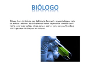 Biólogo é um cientista da área da biologia. Desenvolve seus estudos por meio
do método científico. Trabalha em laboratórios de pesquisa, laboratórios de
rotina como os de biologia clínica, campos abertos como savanas, florestas e
todo lugar onde há vida para ser estudada.
 