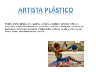 Trabalha criando obras de arte (quadros, esculturas, objectos de cerâmica, instalações
artísticas). Características profissionais importantes (aptidões, habilidades e competências)
Criatividade, domínio das técnicas de criação artística (pintura e escultura), interesse por
formas e cores, habilidade motora e sensorial.
 