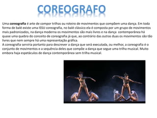 Uma coreografia é arte de compor trilhas ou roteiro de movimentos que compõem uma dança. Em toda
forma de balé existe uma ISSU coreografia, no balé clássico ela é composta por um grupo de movimentos
mais padronizados, na dança moderna os movimentos são mais livres e na dança contemporânea há
quase uma quebra do conceito de coreografia já que, ao contrário das outras duas os movimentos são tão
livres que nem sempre há uma representação gráfica.
A coreografia serviria portanto para descrever a dança que será executada, ou melhor, a coreografia é o
conjunto de movimentos e a sequência deles que compõe a dança que segue uma trilha musical. Muito
embora haja espetáculos de dança contemporânea sem trilha musical.
 