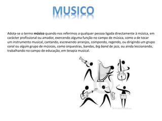 Adota-se o termo músico quando nos referimos a qualquer pessoa ligada directamente à música, em
carácter profissional ou amador, exercendo alguma função no campo de música, como a de tocar
um instrumento musical, cantando, escrevendo arranjos, compondo, regendo, ou dirigindo um grupo
coral ou algum grupo de músicos, como orquestras, bandas, big band de jazz, ou ainda leccionando,
trabalhando no campo de educação, em terapia musical.
 