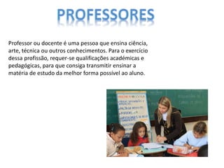 Professor ou docente é uma pessoa que ensina ciência,
arte, técnica ou outros conhecimentos. Para o exercício
dessa profissão, requer-se qualificações académicas e
pedagógicas, para que consiga transmitir ensinar a
matéria de estudo da melhor forma possível ao aluno.
 