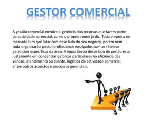 A gestão comercial envolve a gerência dos recursos que fazem parte
da actividade comercial, como o próprio nome já diz. Toda empresa no
mercado tem que lidar com esse lado do seu negócio, porém nem
toda organização possui profissionais equipados com as técnicas
gerenciais específicas da área. A importância desse tipo de gestão está
justamente em concentrar esforços particulares na eficiência das
vendas, atendimento ao cliente, logística da actividade comercial,
entre outros aspectos e processos gerenciais.
 