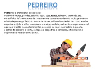 Pedreiro é o profissional que constrói
ou reveste muros, paredes, escadas, vigas, lajes, tectos, telhados, chaminés, etc.,
em edifícios, infra-estruturas de saneamento e outras obras de construção geralmente
orientado pelo engenheiro ou mestre de obras, utilizando materiais tais como a rocha
ou pedra, o tijolo, a telha, o mosaico e o azulejo, o adobe, o cimento, a argamassa, a cal,
o gesso e o betão e como ferramentas o escopro ou cinzel e o martelo, a picareta,
a colher de pedreiro, a trolha, as réguas e esquadros, o compasso, o fio de prumo
ou prumo e o nível de bolha ou nas.
 