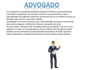 Um advogado é um profissional liberal, bacharel em Direito e autorizado pelas
instituições competentes de cada país a exercer o jus postulandi, ou seja, a
representação dos legítimos interesses das pessoas físicas ou jurídicas em juízo ou
fora dele, quer entre si quer ante o Estado.
O advogado é uma peça essencial para a administração da justiça e instrumento
básico para assegurar a defesa dos interesses das partes em juízo.
Por essa razão, a advocacia não é simplesmente uma profissão, mas, um munus
publicum ou seja, um encargo público, já que, embora não seja agente estatal
compõe um dos elementos da administração democrática do Poder Judiciário.
Pode-se decompor a atuação da advocacia em sete funções jurídicas básicas:
 