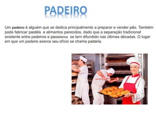 Um padeiro é alguém que se dedica principalmente a preparar e vender pão. Também
pode fabricar pastéis e alimentos parecidos, dado que a separação tradicional
existente entre padeiros e pasteleiros se tem difundido nas últimas décadas. O lugar
em que um padeiro exerce seu ofício se chama padaria.
 