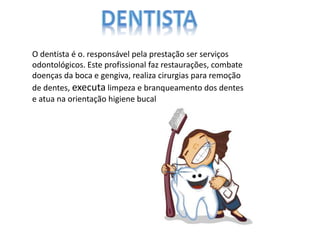 O dentista é o. responsável pela prestação ser serviços
odontológicos. Este profissional faz restaurações, combate
doenças da boca e gengiva, realiza cirurgias para remoção
de dentes, executa limpeza e branqueamento dos dentes
e atua na orientação higiene bucal
 