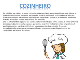 é o indivíduo que elabora os pratos e organiza toda a cozinha do restaurante além de supervisionar os
serviços dos cozinheiros em hotéis, restaurantes , hospitais, residências e outros locais de refeições,
planejando cardápios e elaborando o pré-preparo, o preparo e a finalização de alimentos, observando
métodos de cocção e padrões de qualidade dos alimentos.
Chef se refere também à pessoa que cozinha profissionalmente para outras pessoas. O termo também é
aplicado para descrever qualquer pessoa que cozinha para viver, tradicionalmente a um profissional
qualificado que tem grande proficiência em todos os aspectos da preparação da comida.
Um cozinheiro é a pessoa que prepara a comida para o consumo; em geral os cozinheiros são
comandados por um chef de cozinha
 