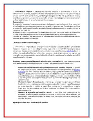 La administración empírica, se refiere a una escuela o corriente de pensamiento en lo que a la
administraciónse refiere,cuyosfundamentossonunaorientaciónalaexperiencia; considera que
en este sentido sería como el arte, donde la práctica pesa mucho más que la teoría para su
aprendizaje yejecución.Losestudiosrelacionadosconestaescuelade pensamientose centran en
la observación directa de lo que funciona en las empresas.
Características:
Se caracteriza porque susintegrantesbasansusestudiosenlaexperienciayen la observación con
la finalidadde encontrarque esloque estáfuncionandoenlas empresas. También esta corriente
se caracteriza por la ejecución de las tareas administrativas basándose por el pasado reciente, la
costumbre o la tradición.
Se basa en estudiosyenlaobservaciónde experienciasprevias,esto con el objeto de determinar
la situación en que se encuentra una determinada empresa, en un determinado momento.
También se caracteriza por la ejecución de las tareas administrativas basándose por el pasado
reciente, la costumbre o la tradición.
Objetivo de la administración empírica
La administración empírica busca conseguir los resultados deseados a través de la aplicación de
modelos o negocios que ya han sido probados y cuyo éxito es demostrable. Las empresas que
aplican este tipo de administración tienen perfectamente especificados sus objetivos desde el
inicio y han dedicado el tiempo suficiente a observar a otras empresas que han logrado los
resultadosque desean,estudian sus métodos, identifican los resultados y los adaptan al modelo
específico que les interesa.
Requisitos para conseguir el éxito en la administración empírica Debido a que las empresas que
usan la administración empírica funcionan en base a patrones controlados, se necesita:
 Contar con administradoresque tengan experienciaen el área de la empresa. En general
las empresas que siguen esta corriente administrativa suelen aprovechar los recursos
humanos que otras empresas desean cambiar porque ya no ofrecen la innovación que
requieren.Estacuestiónesinteresante ysumamentebeneficiosa para los tres elementos
que entranenjuego:la empresacreadoradel modelo,laempresaadquirientedel modelo
y los trabajadores con experiencia que tienen la posibilidad de seguir aplicando sus
conocimientos.
 Planteamientoclaro de objetivos. Las empresasque optanportrabajar bajoel modelo de
la administración empírica se ven obligadas a manejar objetivos muy específicos, ya que
de estos depende el modelo a seguir. Esto implica que la innovación no es parte
importante de la empresa y por lo tanto no son de interés para los emprendedores
deseosos de crear.
 Búsqueda y adaptación del modelo a seguir. La necesidad más importante de las
empresas de administración empírica es encontrar el modelo que más se adapte a sus
necesidades. Una vez encontrado, se deben hacer los ajustes necesarios para que sea
aplicado con éxito.
3 principios básicos de la administración empírica
 