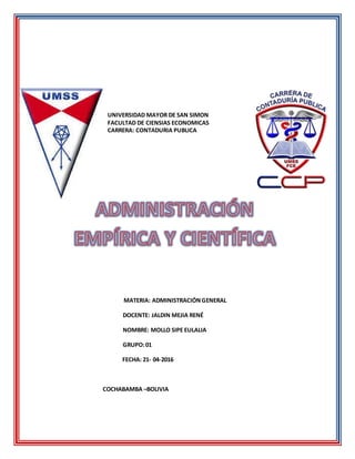 UNIVERSIDAD MAYOR DE SAN SIMON
FACULTAD DE CIENSIAS ECONOMICAS
CARRERA: CONTADURIA PUBLICA
MATERIA: ADMINISTRACIÓNGENERAL
DOCENTE: JALDIN MEJIA RENÉ
NOMBRE: MOLLO SIPE EULALIA
GRUPO:01
FECHA: 21- 04-2016
COCHABAMBA –BOLIVIA
 