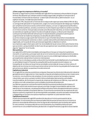 ¿Cómo surgenlas empresasen Boliviay el mundo?
Durante su larga historiayhasta mediadosdel sigloXVIIIlasempresasse desarrollaroncongran
lentitud.Noobstante que siempre existióel trabajoorganizadoydirigidoenlahistoriade la
humanidad,lahistoriade lasempresas -ysobre todolahistoriade suadministración- esun
capítuloreciente,iniciadohace pocotiempo.
A partirde 1776, despuésde lainvenciónde la máquinade vaporporJamesWatt (1736-18 19) y
su consiguiente aplicaciónenlaproducción,surgióunanuevaconcepciónde trabajoque modificó
por completolaestructurasocial ycomercial de la época,y encasi unsigloprovocóprofundosy
rápidoscambiospolíticos,socialesyeconómicosmuchomayoresque todosloscambiosocurridos
enel milenioanterior.Este periodoconocidocomoRevoluciónIndustrial,se inicióenInglaterray
se extendióconrapidezportodoel mundocivilizadode laépoca.La RevoluciónIndustrial
sustituyóel primitivotallerdel artesanoporlaindustrializaciónypreparóel caminoparael
surgimientode lasmodernasempresasylosdesafíosde administrarlas.
La primerempresasurge apartirdel momentoenque el hombre desarrolla lanecesidadde
efectuarunatransaccióncomercial,esdecir,cuandorealizadichaactividadcomercial enforma
organizada,conla ayuda de otras personaspersiguiendounobjetivoencomún.
Las empresassurgenobienpara cubrirlas necesidadesde laspersonasobienparamejorarotras
que ya existen,aunquetambiénse dael caso de que aparecenpor casualidadyotras que cubren
algunos“agujeros”enel mundo.
Mercantilismo
Los siglosXVIIyXVIIIseránrecordadoscomoaquellosenlosque se instauróel capitalismo
mercantil,el cual teníasu principal razónde serenel comerciocomo actividadeconómicabásica.
En este contextosurgiólaempresacomercial,que eraunaunidadorganizadaque se dedicaba
principalmente adesarrollarel comerciointernacional.
Además,fue enestaépocacuandose desarrollofuertemente laactividadbancaria,lacual basaba
su actividadprincipal enfinanciarlascampañasbélicasde laspotenciasde laépoca.Las
Compañíasde lasIndiassonlasprimerassociedadescomercialesde lasque se tiene noticia.El
objetivode lasmismasnoeraotro que comercializarconterritoriosmuyalejadosde Europayque
por primeravezabrían suspuertasal mundocomercial.
Capitalismoindustrial
En el sigloXIXlossistemaseconómicosse dejaron llevarporlosefectosde laRevoluciónIndustrial
gestadadurante el sigloanterior.Estaimpulsóuntipode actividadeconómicanotan simple como
la anterior,sinomuchísimomáscompleja.Eneste contextonacieronlasllamadasempresas
industriales,que comosupropionombre indicase dedicabanbásicamenteaactividades
transformadoras,de formaque lamayoría de empresasde laépocaeranfábricas,cuya razón de
serbásica era lade comportarse comounidadeseconómicasde producción.
Las fábricassupusieronunatransformacióntotal de losprocesosproductivosde laépoca.El
trabajose volviómásmecánicoque manual yesotrajo consigolanecesidadde cadavezmás
operariosenlasempresas.Lospequeñostalleresartesanosfuerondesapareciendopocoapoco y
su actividadse trasladóa laspropiasfábricas.El crecimientoeconómicode lasempresasde esta
épocase aceleróyse gestaronlas primerasgrandessociedades,asícomomercadosmonopolistas
y oligopolistasenlosque unaopocas empresasse repartían la cuota total del mismo.
Capitalismofinanciero
A partirde principiosdel sigloXXlaproduccióndejade serlaúnica preocupaciónde las
sociedades.El crecimientode lasempresashabíasidotal que porprimeravezenla historiase
plasmala necesidad de diferenciarentre lasfigurasdel empresarioyde losdueñosdel capital.
En este contexto,laempresadejade serexclusivamenteunaunidadde producciónpara
convertirse enunaunidadfinancierayde decisión.El capital financierosurge de lanecesidadde
 