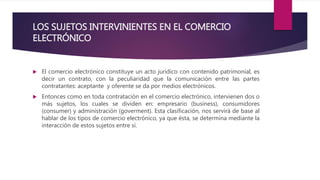 LOS SUJETOS INTERVINIENTES EN EL COMERCIO
ELECTRÓNICO
 El comercio electrónico constituye un acto jurídico con contenido patrimonial, es
decir un contrato, con la peculiaridad que la comunicación entre las partes
contratantes: aceptante y oferente se da por medios electrónicos.
 Entonces como en toda contratación en el comercio electrónico, intervienen dos o
más sujetos, los cuales se dividen en: empresario (business), consumidores
(consumer) y administración (goverment). Esta clasificación, nos servirá de base al
hablar de los tipos de comercio electrónico, ya que ésta, se determina mediante la
interacción de estos sujetos entre sí.
 