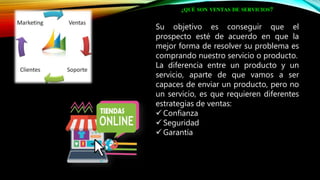 ¿QUÉ SON VENTAS DE SERVICIOS?
Su objetivo es conseguir que el
prospecto esté de acuerdo en que la
mejor forma de resolver su problema es
comprando nuestro servicio o producto.
La diferencia entre un producto y un
servicio, aparte de que vamos a ser
capaces de enviar un producto, pero no
un servicio, es que requieren diferentes
estrategias de ventas:
 Confianza
 Seguridad
 Garantía
 