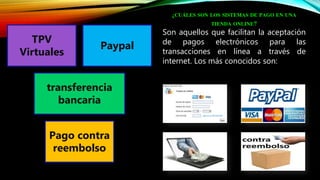 ¿CUÁLES SON LOS SISTEMAS DE PAGO EN UNA
TIENDA ONLINE?
Son aquellos que facilitan la aceptación
de pagos electrónicos para las
transacciones en línea a través de
internet. Los más conocidos son:
TPV
Virtuales
Paypal
transferencia
bancaria
Pago contra
reembolso
 