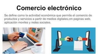 Comercio electrónico
Se define como la actividad económica que permite el comercio de
productos y servicios a partir de medios digitales,cm paginas web,
aplicación moviles y redes sociales.
 