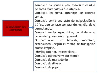 EL COMERCIO Y SUS
ACEPCIONES
Comercio en sentido lato, todo intercambio
de cosas materiales o espirituales.
Comercio en roma, contratos de comrpa
venta.
Comercio como una acto de nagociación o
tráfico, que se hace comprando, vendiendo o
permutando.
Comercio en las leyes civiles, es el derecho
de vender y comprar en general.
El comercio es terreste, marítimo,
aeronáutico , según el medio de transporte
que se emplee.
Interior, exterior, transnacional.
Comercio por mayor y por menor.
Comercio de mercaderias.
Comercio de dinero.
Comercio de papel.
 