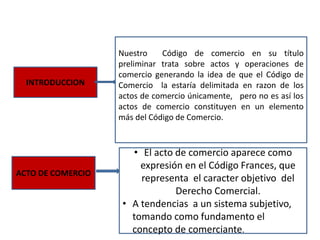 INTRODUCCION
Nuestro Código de comercio en su título
preliminar trata sobre actos y operaciones de
comercio generando la idea de que el Código de
Comercio la estaría delimitada en razon de los
actos de comercio únicamente, pero no es así los
actos de comercio constituyen en un elemento
más del Código de Comercio.
ACTO DE COMERCIO
• El acto de comercio aparece como
expresión en el Código Frances, que
representa el caracter objetivo del
Derecho Comercial.
• A tendencias a un sistema subjetivo,
tomando como fundamento el
concepto de comerciante.
 