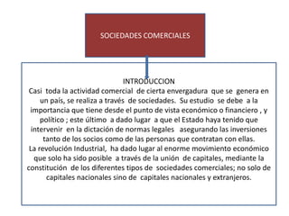 es importante
SOCIEDADES COMERCIALES
INTRODUCCION
Casi toda la actividad comercial de cierta envergadura que se genera en
un país, se realiza a través de sociedades. Su estudio se debe a la
importancia que tiene desde el punto de vista económico o financiero , y
político ; este último a dado lugar a que el Estado haya tenido que
intervenir en la dictación de normas legales asegurando las inversiones
tanto de los socios como de las personas que contratan con ellas.
La revolución Industrial, ha dado lugar al enorme movimiento económico
que solo ha sido posible a través de la unión de capitales, mediante la
constitución de los diferentes tipos de sociedades comerciales; no solo de
capitales nacionales sino de capitales nacionales y extranjeros.
 