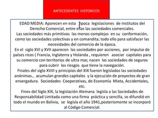 ANTECEDENTES HISTORICOS
EDAD MEDIA: Aparecen en esta época legislaciones de institutos del
Derecho Comercial, entre ellas las sociedades comerciales.
Las sociedades más primitivas las menos complejas en su conformación,
como las sociedades colectivas y en comandita; todo ello para satisfacer las
necesidades del comercio de la época.
En el siglo XVI y XVII aparecen las sociedades por acciones, por impulso de
países ricos ( Francia, Inglaterra y Holanda , requieren asociar capitales para
su comercio con territorios de ultra mar, nacen las sociedades de seguros
para cubrir los riesgos que tiene la navegación.
Finales del siglo XVIII y principios del XIX fueron legislados las sociedades
anónimas., acumulan grandes capitales y la ejecución de proyectos de gran
envergadura. Sociedades Cooperativas, de Economía Mixta, Accidentales,
etc.
Fines del Siglo XIX, la legislación Alemana legisla a las Sociedades de
Responsabilidad Limitada como una firma práctica y sencilla, se difundió en
todo el mundo en Bolivia, se legisla el año 1941,posteriomente se incorporó
al Código Comercial.
 