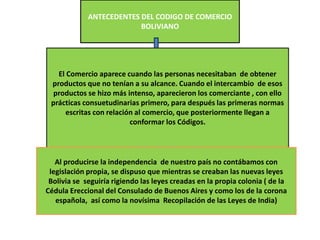 ANTECEDENTES DEL CODIGO DE COMERCIO
BOLIVIANO
El Comercio aparece cuando las personas necesitaban de obtener
productos que no tenían a su alcance. Cuando el intercambio de esos
productos se hizo más intenso, aparecieron los comerciante , con ello
prácticas consuetudinarias primero, para después las primeras normas
escritas con relación al comercio, que posteriormente llegan a
conformar los Códigos.
Al producirse la independencia de nuestro país no contábamos con
legislación propia, se dispuso que mientras se creaban las nuevas leyes
Bolivia se seguiría rigiendo las leyes creadas en la propia colonia ( de la
Cédula Ereccional del Consulado de Buenos Aires y como los de la corona
española, así como la novísima Recopilación de las Leyes de India)
 