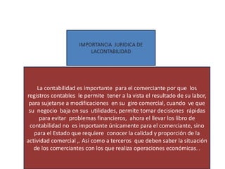 IMPORTANCIA JURIDICA DE
LACONTABILIDAD
La contabilidad es importante para el comerciante por que los
registros contables le permite tener a la vista el resultado de su labor,
para sujetarse a modificaciones en su giro comercial, cuando ve que
su negocio baja en sus utilidades, permite tomar decisiones rápidas
para evitar problemas financieros, ahora el llevar los libro de
contabilidad no es importante únicamente para el comerciante, sino
para el Estado que requiere conocer la calidad y proporción de la
actividad comercial ,. Así como a terceros que deben saber la situación
de los comerciantes con los que realiza operaciones económicas. .
 