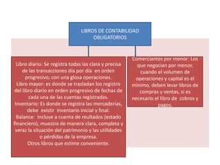 LIBROS DE CONTABILIDAD
OBLIGATORIOS
Libro diario: Se registra todas las clara y precisa
de las transacciones día por día en orden
progresivo; con una glosa operaciones.
Libro mayor: es donde se trasladan los registro
del libro diario en orden progresivo de fechas de
cada una de las cuentas registradas.
Inventario: Es donde se registra las mercaderías,
debe existir inventario inicial y final.
Balance: Incluye a cuenta de reultados (estado
financiero), muestra de manera clara, completa y
veraz la situación del patrimonio y las utilidades
o pérdidas de la empresa.
Otros libros que estime conveniente.
Comerciantes por menor: Los
que negocian por menor,
cuando el volumen de
operaciones y capital es el
mínimo, deben levar libros de
compras y ventas, si es
necesario el libro de cobros y
pagos.
 