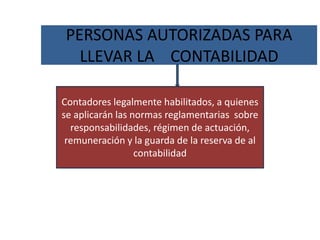 PERSONAS AUTORIZADAS PARA
LLEVAR LA CONTABILIDAD
Contadores legalmente habilitados, a quienes
se aplicarán las normas reglamentarias sobre
responsabilidades, régimen de actuación,
remuneración y la guarda de la reserva de al
contabilidad
 