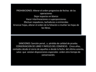 PROHIBICIONES: Alterar el orden progresivo de fechas de las
operaciones
Dejar espacios en blanco
Hacer interlineaciones o superposiciones
Efectuar raspaduras, tachaduras o enmiendas
Arrancar hojas, alterar el orden de la foliación o mutilar las hojas de
los libros.
SANCIONES: Sanción penal, y pérdida de calidad de prueba.
CONSERVACION DE LIBRO Y PAPELES DEL COMERCIO. Cinco años,
contados desde el cierre de aquellos o desde la fecha del último asiento,
salvo que existan disposiciones especiales orden otro tiempo de
conservación.
 