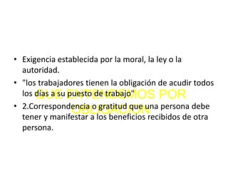 QUE ENTENDEMOS POR
OBLIGACION
• Exigencia establecida por la moral, la ley o la
autoridad.
• "los trabajadores tienen la obligación de acudir todos
los días a su puesto de trabajo"
• 2.Correspondencia o gratitud que una persona debe
tener y manifestar a los beneficios recibidos de otra
persona.
 