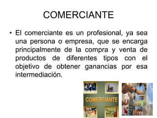COMERCIANTE
• El comerciante es un profesional, ya sea
una persona o empresa, que se encarga
principalmente de la compra y venta de
productos de diferentes tipos con el
objetivo de obtener ganancias por esa
intermediación.
 