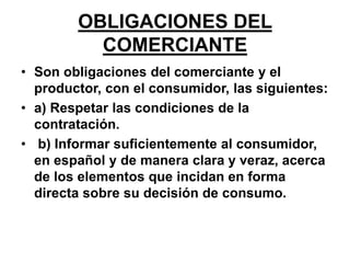 OBLIGACIONES DEL
COMERCIANTE
• Son obligaciones del comerciante y el
productor, con el consumidor, las siguientes:
• a) Respetar las condiciones de la
contratación.
• b) Informar suficientemente al consumidor,
en español y de manera clara y veraz, acerca
de los elementos que incidan en forma
directa sobre su decisión de consumo.
 