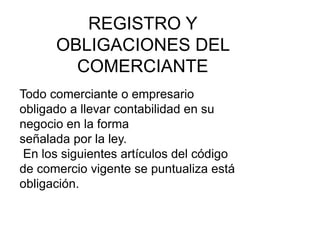 REGISTRO Y
OBLIGACIONES DEL
COMERCIANTE
Todo comerciante o empresario
obligado a llevar contabilidad en su
negocio en la forma
señalada por la ley.
En los siguientes artículos del código
de comercio vigente se puntualiza está
obligación.
 