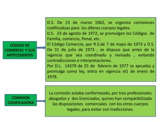 CODIGO DE
COMERCIO Y SUS
ANTECEDENTES
D.S. De 23 de marzo 1962, se organiza comisiones
codificadoas para los diferes cuerpos legales.
D.S. 23 de agosto de 1972, se promulgan los Códigos de
Familia, comercio, Penal, etc.
El Código Comercio, por R.S.de 7 de mayo de 1973 y D.S.
De 31 de julio de 1973 , se dispuso que antes de la
vigencia que sea coordinado y revisado , evitando
contradicciones e interpretaciones.
Por D.L. 14379 de 25 de febrero de 1977 se aprueba y
promulga como ley, entra en vigencia el1 de enero de
1978.
COMISION
CODIFICADORA
La comisión estaba conformeado, por tres profesionales
abogados y dos licenciados, quines han compatibilizado
las disposiciones comerciales con los otros cuerpos
legales, para evitar con tradicciones.
 