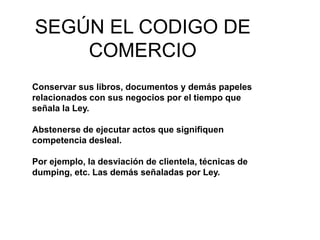 SEGÚN EL CODIGO DE
COMERCIO
Conservar sus libros, documentos y demás papeles
relacionados con sus negocios por el tiempo que
señala la Ley.
Abstenerse de ejecutar actos que signifiquen
competencia desleal.
Por ejemplo, la desviación de clientela, técnicas de
dumping, etc. Las demás señaladas por Ley.
 