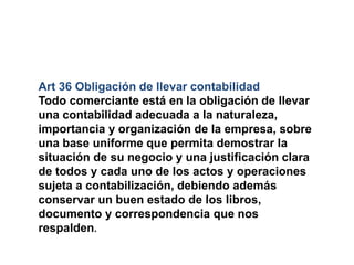Art 36 Obligación de llevar contabilidad
Todo comerciante está en la obligación de llevar
una contabilidad adecuada a la naturaleza,
importancia y organización de la empresa, sobre
una base uniforme que permita demostrar la
situación de su negocio y una justificación clara
de todos y cada uno de los actos y operaciones
sujeta a contabilización, debiendo además
conservar un buen estado de los libros,
documento y correspondencia que nos
respalden.
 