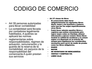 CODIGO DE COMERCIO
• Art 39 personas autorizadas
para llevar contabilidad
• La contabilidad será llevada
por contadores legalmente
habilitados, A quiénes se
aplicará las normas
• reglamentarias sobre
responsabilidades, régimen de
actuación, remuneración y la
guarda de la reserva de la
contabilidad, sin perjuicio de la
responsabilidad del
comerciante A quién prestan
sus servicios
- Art 37 clases de libros
• El comerciante debe llevar
obligatoriamente los siguientes libros:
diario, mayor y de inventario y balance
salvo que por les exijan específicamente
otros libros.
• Podrá llevar además aquellos libros y
registros que estime conveniente para
lograr mayor orden en Claridad, obtener
información y ejercer control. Estos libros
tendrán la calidad de auxiliares y no estará
sujeto a lo dispuesto en el artículo 40,
aunque para legalizarse los considerados
necesarios para servir de medio de prueba
como los libros obligatorios.
• DIARIO
• MAYOR
• DE INVENTARIO DE MERCADERÍAS
• VENTAS Y COMPRAS IVA
• LIBRO CAJA
 