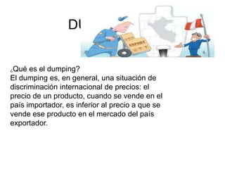 DUMPING
¿Qué es el dumping?
El dumping es, en general, una situación de
discriminación internacional de precios: el
precio de un producto, cuando se vende en el
país importador, es inferior al precio a que se
vende ese producto en el mercado del país
exportador.
 
