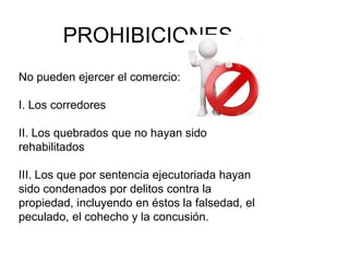 PROHIBICIONES
No pueden ejercer el comercio:
I. Los corredores
II. Los quebrados que no hayan sido
rehabilitados
III. Los que por sentencia ejecutoriada hayan
sido condenados por delitos contra la
propiedad, incluyendo en éstos la falsedad, el
peculado, el cohecho y la concusión.
 