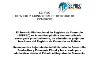 SEPREC
SERVICIO PLURINACIONAL DE REGISTRO DE
COMERCIO
El Servicio Plurinacional de Registro de Comercio
(SEPREC) es la entidad pública descentralizada
encargada principalmente, de administrar y ejercer
funciones del Registro de Comercio en Bolivia.
Se encuentra bajo tuición del Ministerio de Desarrollo
Productivo y Economía Plural y fue creado para
administrar desde el Estado el Registro de Comercio.
 