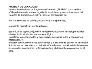 POLITICA DE LA CALIDAD
servicio Plurinacional de Registro de Comercio (SEPREC como entidad
pública descentralizada encargada de administrar y ejercer funciones del
Registro de Comercio en Bolivia, tiene el compromiso de:
•brindar servicios de calidad, oportunos y transparentes,
•cumplir la normativa vigente aplicable,
•garantizar la seguridad jurídica, la desburocratización, la interoperabilidad
interinstitucional y la innovación tecnológica,
•satisfacer las necesidades y expectativas de sus usuarios y otras partes
interesadas, y,
•mejorar continuamente sus operaciones y el sistema de gestión de la calidad.
A fin de ser reconocida como la institución referente para el fortalecimiento de
las unidades económicas, la formalización y el desarrollo empresarial en el
país.
 