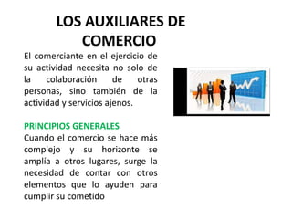 LOS AUXILIARES DE
COMERCIO
El comerciante en el ejercicio de
su actividad necesita no solo de
la colaboración de otras
personas, sino también de la
actividad y servicios ajenos.
PRINCIPIOS GENERALES
Cuando el comercio se hace más
complejo y su horizonte se
amplía a otros lugares, surge la
necesidad de contar con otros
elementos que lo ayuden para
cumplir su cometido
 