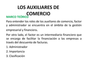 LOS AUXILIARES DE
COMERCIO
MARCO TEÓRICO
Para entender los roles de los auxiliares de comercio, factor
y administrador se encuentra en el ámbito de la gestión
empresarial y financiera.
Por otro lado, el factor es un intermediario financiero que
se encarga de facilitar la financiación a las empresas a
través del descuento de facturas.
1. Administrador
2. Importancia
3. Clasificación
 